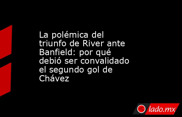 La polémica del triunfo de River ante Banfield: por qué debió ser convalidado el segundo gol de Chávez. Noticias en tiempo real