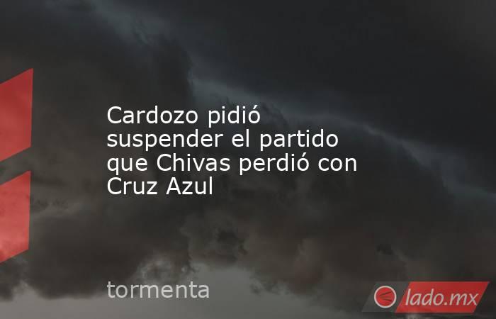 Cardozo pidió suspender el partido que Chivas perdió con Cruz Azul. Noticias en tiempo real
