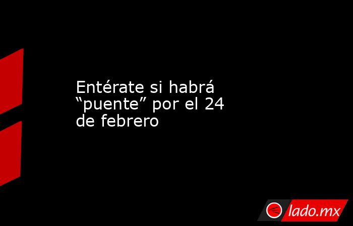 Entérate si habrá “puente” por el 24 de febrero. Noticias en tiempo real