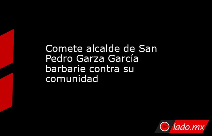 Comete alcalde de San Pedro Garza García barbarie contra su comunidad. Noticias en tiempo real
