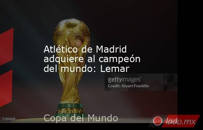 Atlético de Madrid adquiere al campeón del mundo: Lemar. Noticias en tiempo real