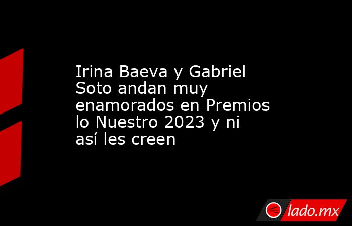 Irina Baeva y Gabriel Soto andan muy enamorados en Premios lo Nuestro 2023 y ni así les creen. Noticias en tiempo real