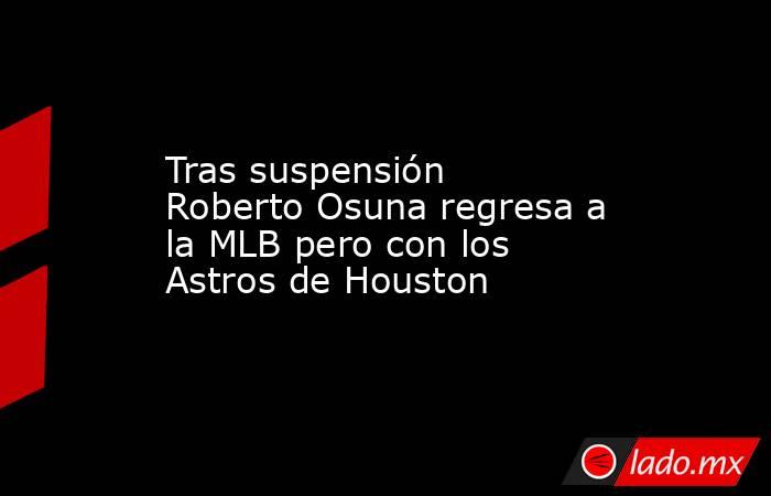 Tras suspensión Roberto Osuna regresa a la MLB pero con los Astros de Houston. Noticias en tiempo real