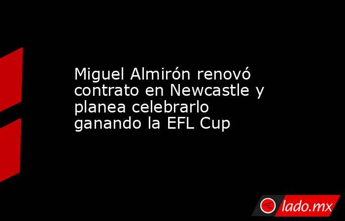 Miguel Almirón renovó contrato en Newcastle y planea celebrarlo ganando la EFL Cup. Noticias en tiempo real