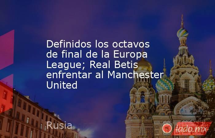 Definidos los octavos de final de la Europa League; Real Betis enfrentar al Manchester United. Noticias en tiempo real