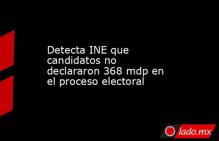 Detecta INE que candidatos no declararon 368 mdp en el proceso electoral. Noticias en tiempo real