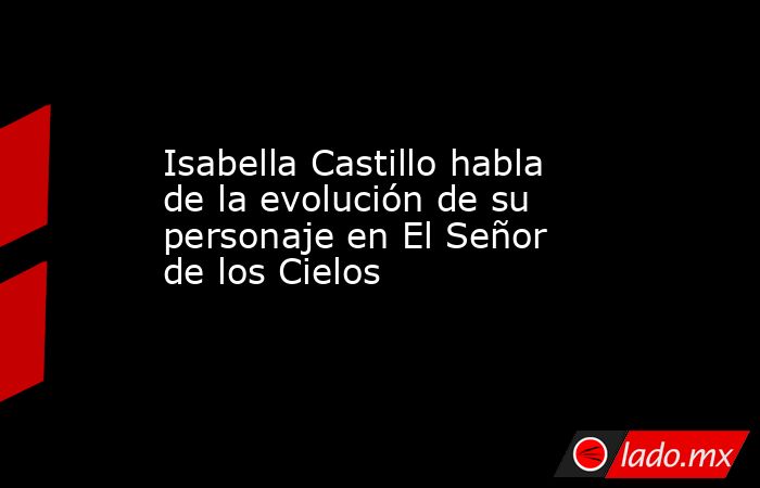 Isabella Castillo habla de la evolución de su personaje en El Señor de los Cielos. Noticias en tiempo real