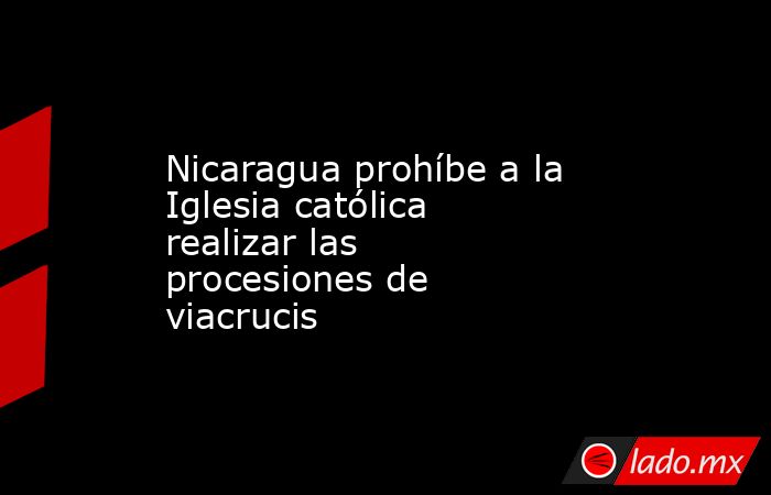 Nicaragua prohíbe a la Iglesia católica realizar las procesiones de viacrucis. Noticias en tiempo real
