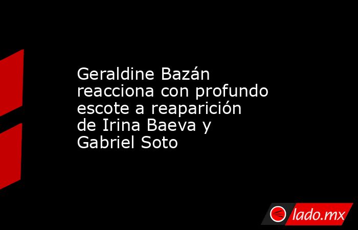 Geraldine Bazán reacciona con profundo escote a reaparición de Irina Baeva y Gabriel Soto. Noticias en tiempo real