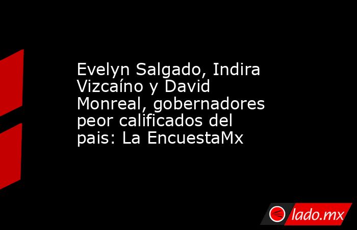 Evelyn Salgado, Indira Vizcaíno y David Monreal, gobernadores peor calificados del pais: La EncuestaMx. Noticias en tiempo real