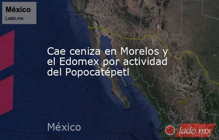 Cae ceniza en Morelos y el Edomex por actividad del Popocatépetl. Noticias en tiempo real