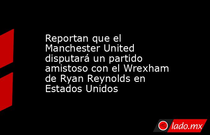 Reportan que el Manchester United disputará un partido amistoso con el Wrexham de Ryan Reynolds en Estados Unidos. Noticias en tiempo real