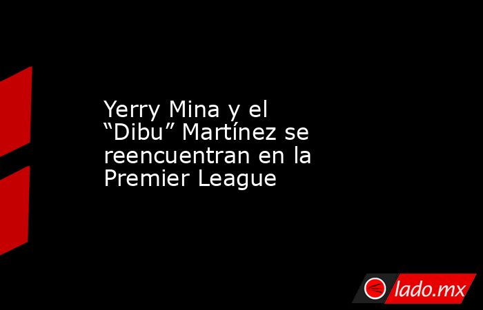 Yerry Mina y el “Dibu” Martínez se reencuentran en la Premier League. Noticias en tiempo real