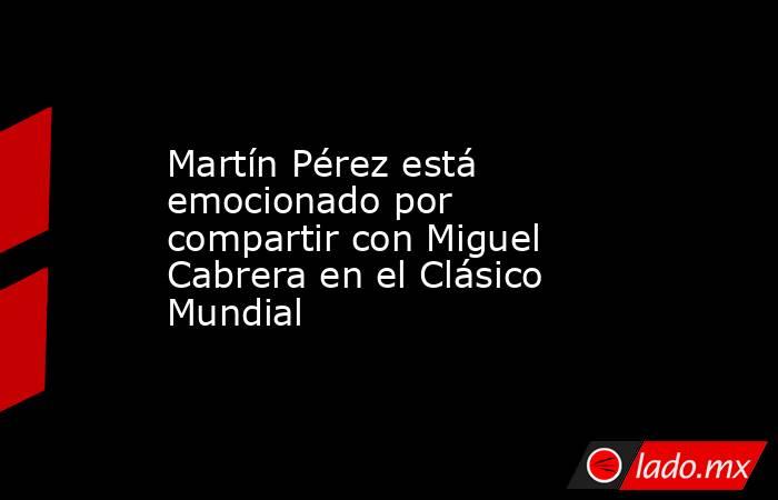 Martín Pérez está emocionado por compartir con Miguel Cabrera en el Clásico Mundial. Noticias en tiempo real