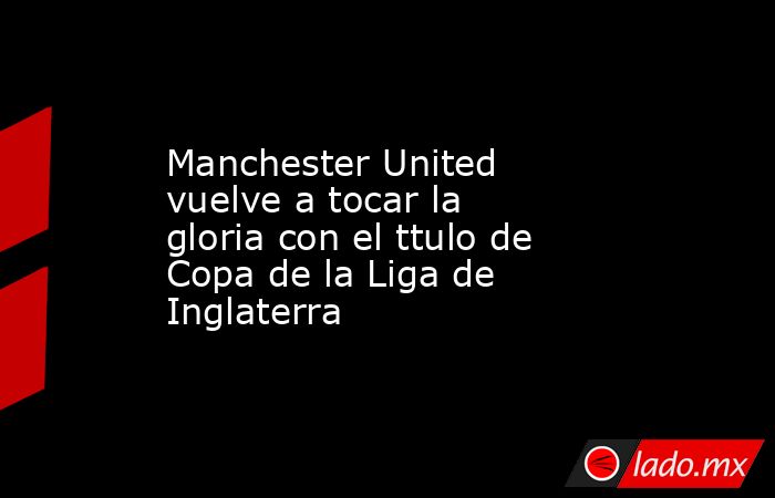 Manchester United vuelve a tocar la gloria con el ttulo de Copa de la Liga de Inglaterra. Noticias en tiempo real