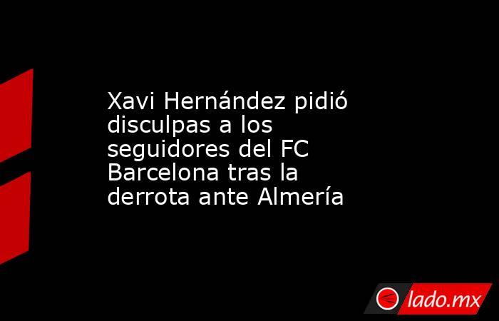 Xavi Hernández pidió disculpas a los seguidores del FC Barcelona tras la derrota ante Almería. Noticias en tiempo real