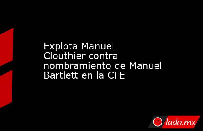 Explota Manuel Clouthier contra nombramiento de Manuel Bartlett en la CFE. Noticias en tiempo real