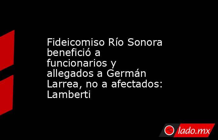 Fideicomiso Río Sonora benefició a funcionarios y allegados a Germán Larrea, no a afectados: Lamberti. Noticias en tiempo real