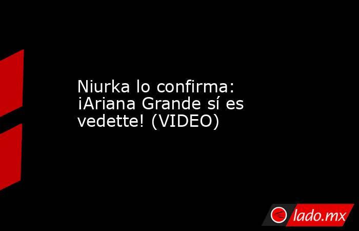 Niurka lo confirma: ¡Ariana Grande sí es vedette! (VIDEO). Noticias en tiempo real