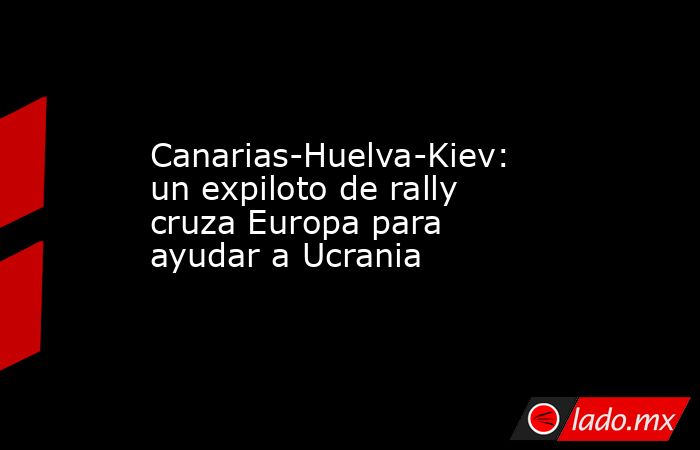 Canarias-Huelva-Kiev: un expiloto de rally cruza Europa para ayudar a Ucrania. Noticias en tiempo real