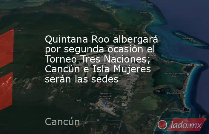 Quintana Roo albergará por segunda ocasión el Torneo Tres Naciones; Cancún e Isla Mujeres serán las sedes. Noticias en tiempo real