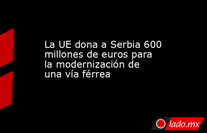 La UE dona a Serbia 600 millones de euros para la modernización de una vía férrea. Noticias en tiempo real
