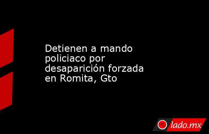 Detienen a mando policiaco por desaparición forzada en Romita, Gto. Noticias en tiempo real