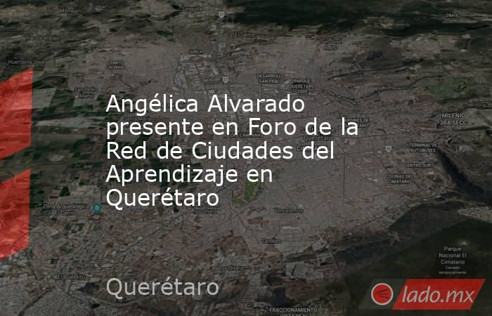 Angélica Alvarado presente en Foro de la Red de Ciudades del Aprendizaje en Querétaro. Noticias en tiempo real