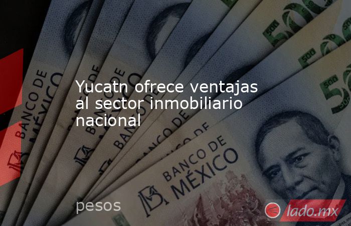 Yucatn ofrece ventajas al sector inmobiliario nacional. Noticias en tiempo real