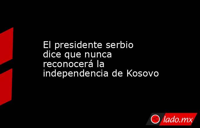El presidente serbio dice que nunca reconocerá la independencia de Kosovo. Noticias en tiempo real