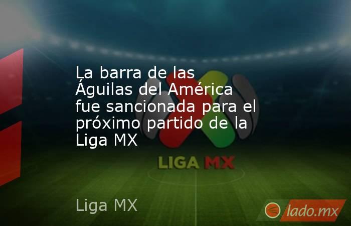 La barra de las Águilas del América fue sancionada para el próximo partido de la Liga MX. Noticias en tiempo real
