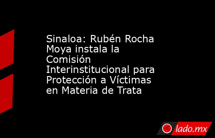 Sinaloa: Rubén Rocha Moya instala la Comisión Interinstitucional para Protección a Víctimas en Materia de Trata. Noticias en tiempo real