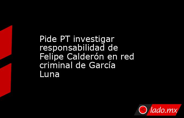 Pide PT investigar responsabilidad de Felipe Calderón en red criminal de García Luna. Noticias en tiempo real