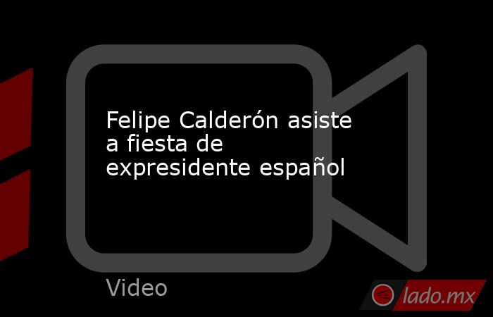Felipe Calderón asiste a fiesta de expresidente español. Noticias en tiempo real