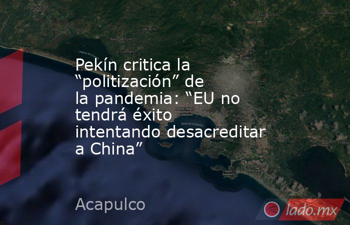 Pekín critica la “politización” de la pandemia: “EU no tendrá éxito intentando desacreditar a China”. Noticias en tiempo real