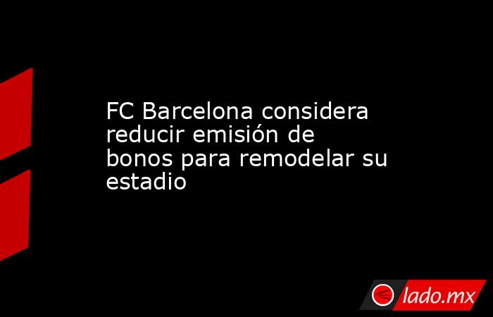 FC Barcelona considera reducir emisión de bonos para remodelar su estadio. Noticias en tiempo real