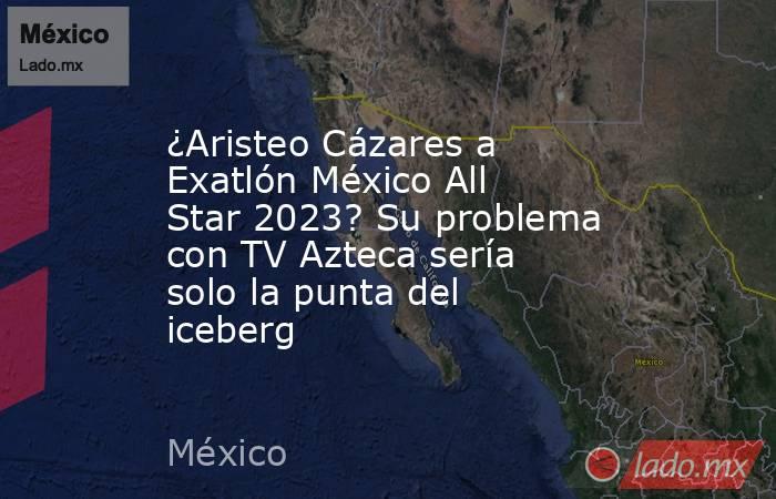 ¿Aristeo Cázares a Exatlón México All Star 2023? Su problema con TV Azteca sería solo la punta del iceberg. Noticias en tiempo real