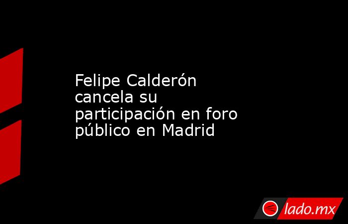 Felipe Calderón cancela su participación en foro público en Madrid. Noticias en tiempo real