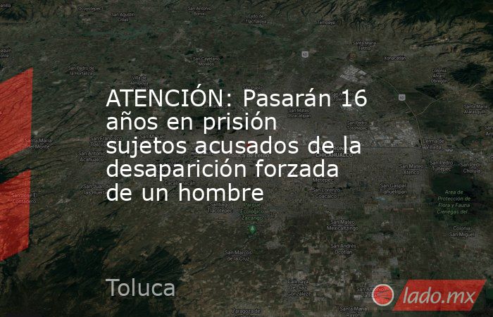 ATENCIÓN: Pasarán 16 años en prisión sujetos acusados de la desaparición forzada de un hombre. Noticias en tiempo real