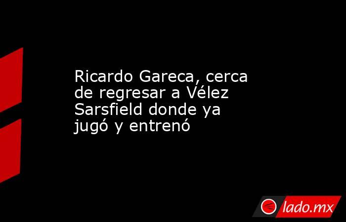 Ricardo Gareca, cerca de regresar a Vélez Sarsfield donde ya jugó y entrenó. Noticias en tiempo real
