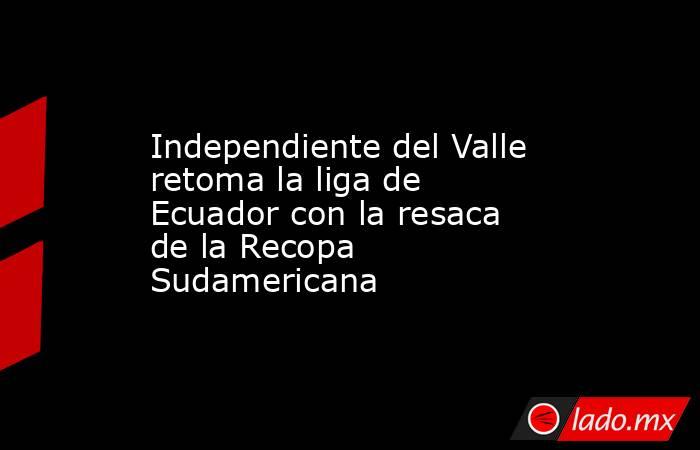Independiente del Valle retoma la liga de Ecuador con la resaca de la Recopa Sudamericana. Noticias en tiempo real