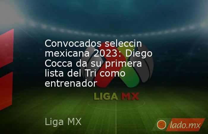 Convocados seleccin mexicana 2023: Diego Cocca da su primera lista del Tri como entrenador. Noticias en tiempo real