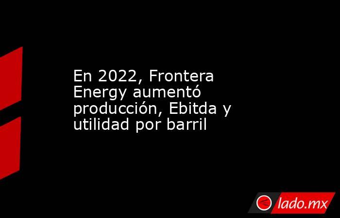 En 2022, Frontera Energy aumentó producción, Ebitda y utilidad por barril. Noticias en tiempo real