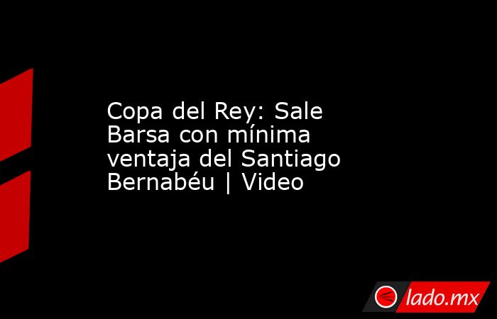 Copa del Rey: Sale Barsa con mínima ventaja del Santiago Bernabéu | Video. Noticias en tiempo real