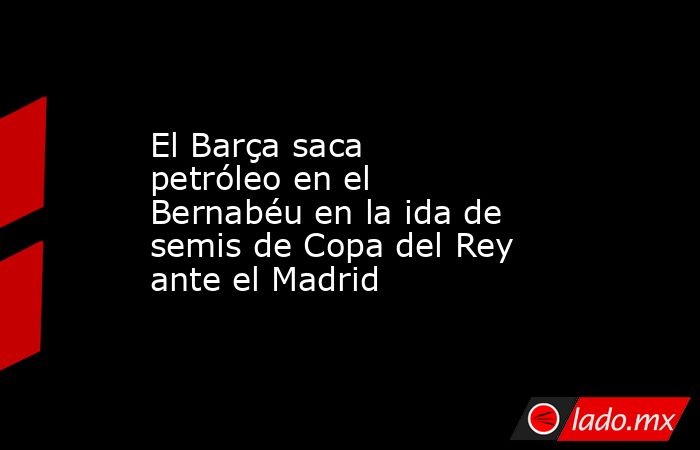 El Barça saca petróleo en el Bernabéu en la ida de semis de Copa del Rey ante el Madrid. Noticias en tiempo real