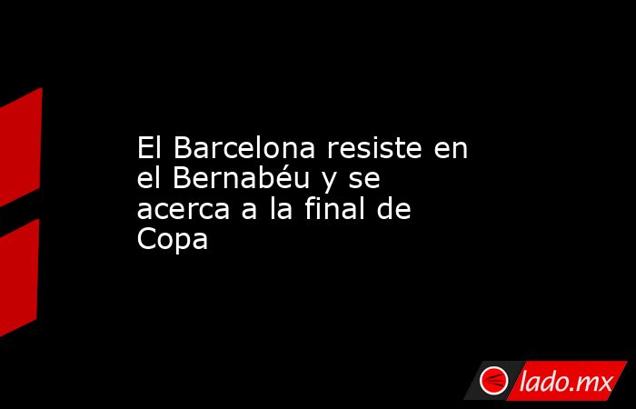 El Barcelona resiste en el Bernabéu y se acerca a la final de Copa. Noticias en tiempo real