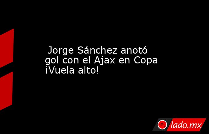  Jorge Sánchez anotó gol con el Ajax en Copa ¡Vuela alto!. Noticias en tiempo real