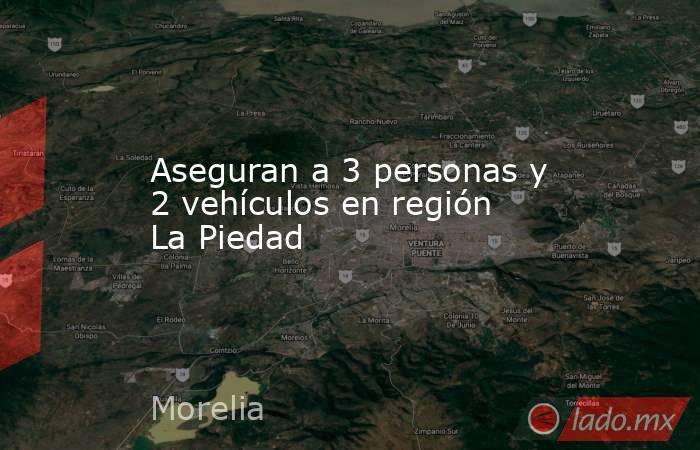 Aseguran a 3 personas y 2 vehículos en región La Piedad. Noticias en tiempo real