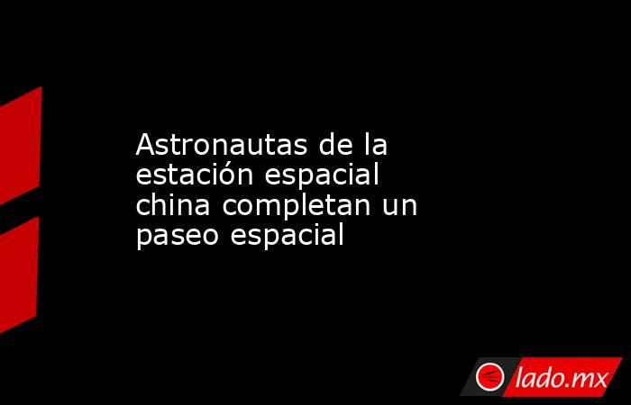 Astronautas de la estación espacial china completan un paseo espacial. Noticias en tiempo real
