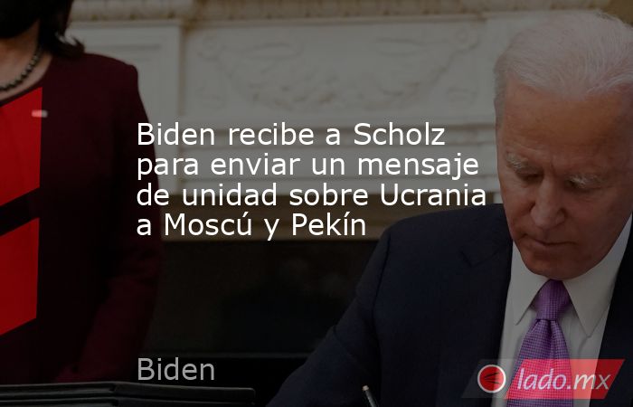 Biden recibe a Scholz para enviar un mensaje de unidad sobre Ucrania a Moscú y Pekín. Noticias en tiempo real